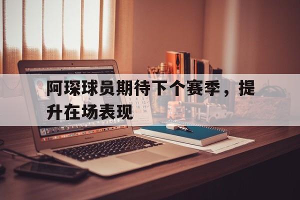 爱游戏在线登录-阿琛球员期待下个赛季，提升在场表现的简单介绍